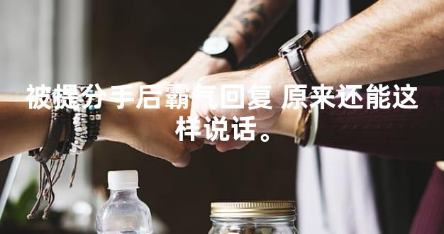 被提分手后霸气回复 原来还能这样说话。